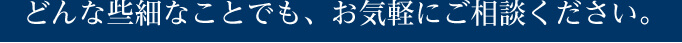 どんな些細なことでも、お気軽にご相談ください。